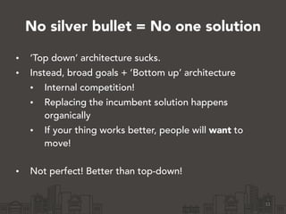 No silver bullet = No one solution
• ‘Top down’ architecture sucks.
• Instead, broad goals + ’Bottom up’ architecture
• Internal competition!
• Replacing the incumbent solution happens
organically
• If your thing works better, people will want to
move!  
• Not perfect! Better than top-down!
11
 