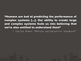“Humans are bad at predicting the performance of
complex systems […]. Our ability to create large
and complex systems fools us into believing that
we’re also entitled to understand them” 
- Carlos Bueno “Mature optimization handbook” 
12
 
