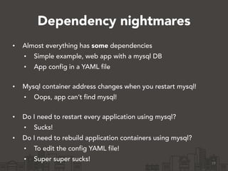 Dependency nightmares
• Almost everything has some dependencies
• Simple example, web app with a mysql DB
• App config in a YAML file 
• Mysql container address changes when you restart mysql!
• Oops, app can’t find mysql! 
• Do I need to restart every application using mysql?
• Sucks!
• Do I need to rebuild application containers using mysql?
• To edit the config YAML file!
• Super super sucks! 19
 