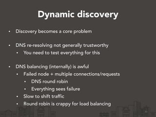 Dynamic discovery
• Discovery becomes a core problem 
• DNS re-resolving not generally trustworthy
• You need to test everything for this 
• DNS balancing (internally) is awful
• Failed node + multiple connections/requests
• DNS round robin
• Everything sees failure
• Slow to shift traffic
• Round robin is crappy for load balancing 
21
 
