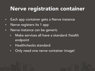 Nerve registration container
• Each app container gets a Nerve instance
• Nerve registers its 1 app
• Nerve instance can be generic
• Make services all have a standard /health
endpoint
• Healthchecks standard
• Only need one nerve container image!
37
 
