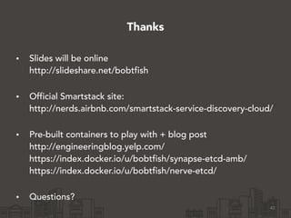Thanks
• Slides will be online 
http://slideshare.net/bobtfish 
• Official Smartstack site: 
http://nerds.airbnb.com/smartstack-service-discovery-cloud/ 
• Pre-built containers to play with + blog post 
http://engineeringblog.yelp.com/ 
https://index.docker.io/u/bobtfish/synapse-etcd-amb/ 
https://index.docker.io/u/bobtfish/nerve-etcd/ 
• Questions?
42
 