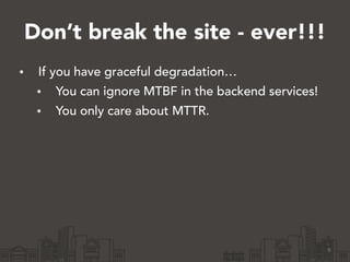 Don’t break the site - ever!!!
• If you have graceful degradation…
• You can ignore MTBF in the backend services!
• You only care about MTTR.
6
 