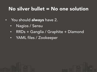 No silver bullet = No one solution
• You should always have 2.
• Nagios / Sensu
• RRDs + Ganglia / Graphite + Diamond
• YA...
