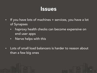 Issues
• If you have lots of machines + services, you have a lot
of Synapses
• haproxy health checks can become expensive on
end user apps
• Nerve helps with this 
• Lots of small load balancers is harder to reason about
than a few big ones
40
 