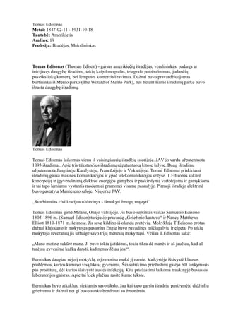 Tomas Edisonas
Metai: 1847-02-11 - 1931-10-18
Tautybė: Amerikietis
Amžius: 19
Profesija: Išradėjas, Mokslininkas



Tomas Edisonas (Thomas Edison) - garsus amerikiečių išradėjas, verslininkas, padaręs ar
inicijavęs daugybę išradimų, tokių kaip fonografas, telegrafo patobulinimas, judančių
paveiksliukų kamerą, bei lemputės komercializavimas. Dažnai buvo pravardžiuojamas
burtininku iš Menlo parko (The Wizard of Menlo Park), nes būtent šiame išradimų parke buvo
išrasta daugybę išradimų.




Tomas Edisonas

Tomas Edisonas laikomas vienu iš vaisingiausių išradėjų istorijoje. JAV jo vardu užpatentuota
1093 išradimai. Apie tris tūkstančius išradimų užpatentuotą kitose šalyse. Daug išradimų
užpatentuota Jungtinėje Karalystėje, Prancūzijoje ir Vokietijoje. Tomui Edisonui priskiriami
išradimų gausa masinės komunikacijos ir ypač telekomunikacijos srityse. T.Edisonas sukūrė
koncepciją ir įgyvendinimą elektros energijos gamybos ir paskirstymą vartotojams ir gamykloms
ir tai tapo lemiamu vystantis moderniai pramonei visame pasaulyje. Pirmoji išradėjo elektrinė
buvo pastatyta Manheteno saloje, Niujorke JAV.

„Svarbiausias civilizacijos uždavinys - išmokyti žmogų mąstyti“

Tomas Edisonas gimė Milane, Ohajo valstijoje. Jis buvo septintas vaikas Samuelio Edisono
1804-1896 m. (Samuel Edison) turėjusio pravardę „Geležinio kastuvo“ ir Nancy Matthews
Elliott 1810-1871 m. šeimoje. Jis save kildino iš olandų protėvių. Mokykloje T.Edisono protas
dažnai klajodavo ir mokytojas pastorius Engle buvo pavadinęs tuščiagalviu ir elgeta. Po tokių
mokytojo reveransų jis užbaigė savo trijų mėnesių mokymąsi. Vėliau T.Edisonas sakė:

„Mano motine sukūrė mane. Ji buvo tokia įsitikinus, tokia tikra dė manės ir aš jaučiau, kad aš
turėjau gyvenime kažką daryti, kad nenuvilčiau jos.“.

Berniukas daugiau nėjo į mokyklą, o jo motina mokė jį namie. Vaikystėje išsivystė klausos
problemos, kurios kamavo visą likusį gyvenimą. Šio sutrikimo priežastimi galėjo būt lankymasis
pas prostitutę, dėl kurios išsivystė ausies infekciją. Kita priežastimi laikoma traukinyje buvusios
laboratorijos gaisras. Apie tai kiek plačiau rasite šiame tekste.

Berniukas buvo atkaklus, siekiantis savo tikslo. Jau kai tapo garsiu išradėju pasižymėjo didžiuliu
griežtumu ir dažnai net gi buvo sunku bendrauti su žmonėmis.
 