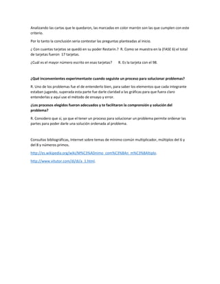 Analizando las cartas que le quedaron, las marcadas en color marrón son las que cumplen con este
criterio.
Por lo tanto la conclusión seria contestar las preguntas planteadas al inicio.
¿ Con cuantas tarjetas se quedó en su poder Restarin.? R. Como se muestra en la (FASE 6) el total
de tarjetas fueron 17 tarjetas.
¿Cuál es el mayor número escrito en esas tarjetas? R. Es la tarjeta con el 98.
¿Qué inconvenientes experimentaste cuando seguiste un proceso para solucionar problemas?
R. Uno de los problemas fue el de entenderlo bien, para saber los elementos que cada integrante
estaban jugando, superada esta parte fue darle claridad a las gráficas para que fuera claro
entenderlas y aquí use el método de ensayo y error.
¿Los procesos elegidos fueron adecuados y te facilitaron la comprensión y solución del
problema?
R. Considero que sí, ya que el tener un proceso para solucionar un problema permite ordenar las
partes para poder darle una solución ordenada al problema.
Consultas bibliográficas, Internet sobre temas de mínimo común multiplicador, múltiplos del 6 y
del 8 y números primos.
http://es.wikipedia.org/wiki/M%C3%ADnimo_com%C3%BAn_m%C3%BAltiplo.
http://www.vitutor.com/di/di/a_1.html.
 