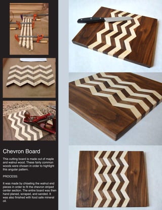 Chevron Board
This cutting board is made out of maple
and walnut wood. These fairly common
woods were chosen in order to highlight
this angular pattern.
PROCESS:
It was made by chiseling the walnut end
pieces in order to fit the chevron striped
center section. The entire board was then
hand planed, scraped, and sanded. It
was also finished with food safe mineral
oil.
 