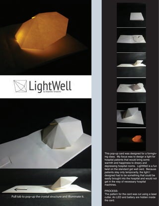 This pop-up card was designed for a formgiv-
ing class. My focus was to design a light for
hospital patients that would bring some
warmth and happiness to dreary and
depressing hospital rooms. LightWell is a fun
twist on the standard get well card. Because
patients stay only temporarily, the light I
designed had to be something that could be
easily brought into the hospital and would not
get in the way of necessary hospital
machines.
PROCESS:
The pattern for the card was cut using a laser
cutter. An LED and battery are hidden inside
the card.
Pull tab to pop-up the crystal structure and illuminate it.
 
