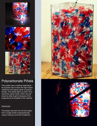 Polycarbonate Piñata
This project was a material exploration.
Its purpose was to show the high impact
resistance and optical clarity of polycar-
bonate. This piñata lights up when hit to
reveal the candy inside, which one will
never be able to get to because of the
toughness and durability of the material.
PROCESS:
The piñata was bent into its final shape
from a single sheet of polycarbonate
using a heat gun and lots of patience.
 