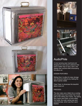 AudioPhile
A vinyl carrying case machined and
designed for avid record collectors that
want a better way to carry, store, and
display their records while showcasing
the album art.
DESIGN FEATURES:
Sliding Door: to allow for easy storage
and retrieval of albums by making the
album spines visible
Clear Case: to showcase the beautiful
album cover art
PROCESS:
The door slats were milled into a overlap-
ping shape that could sustain the curved
path of the sliding door tracks. The sliding
door tracks were laser cut and milled.
And lastly, the outer casing was bent
polycarbonate, which was then sand-
blasted.
 