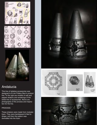 Andalucia
This line of tabletop accessories was
designed to fit into Pottery Barn's product
line. To the right are models of salt and
pepper shakers and renderings of the
entire line of accessories. Above are
photographs of the process and inspira-
tion for the line.
PROCESS:
These shakers were made from modulan
foam. They were bandsawed & filed to
shape, and then the pattern was
dremelled into the foam.
 