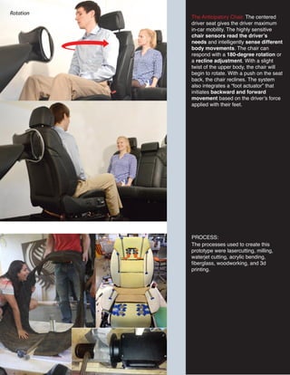 The processes used to create this
prototype were lasercutting, milling,
waterjet cutting, acrylic bending,
fiberglass, woodworking, and 3d
printing.
The Anticipatory Chair. The centered
driver seat gives the driver maximum
in-car mobility. The highly sensitive
chair sensors read the driver’s
needs and intelligently sense different
body movements. The chair can
respond with a 180-degree rotation or
a recline adjustment. With a slight
twist of the upper body, the chair will
begin to rotate. With a push on the seat
back, the chair reclines. The system
also integrates a “foot actuator” that
initiates backward and forward
movement based on the driver’s force
applied with their feet.
PROCESS:
 