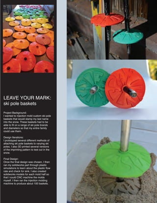 LEAVE YOUR MARK:
ski pole baskets
Project Background:
I wanted to injection mold custom ski pole
baskets that would stamp my last name
into the snow. These baskets had to be
able to fit on a range of ski pole brands
and diameters so that my entire family
could use them.
Design Iterations:
I prototyped several different methods of
attaching ski pole baskets to varying ski
poles. I also 3D printed several versions
of the imprinting pattern to test out in the
snow.
Final Design:
Once the final design was chosen, I then
ran my solidworks part through plastic
simulations to learn about the plastic flow
rate and check for sink. I also created
solidworks models for each mold half so
that I could CNC machine the molds
myself. I then ran the injection molding
machine to produce about 100 baskets.
 