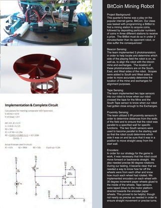 BitCoin Mining Robot
Project Background:
This quarter's theme was a play on the
popular internet game, BitCoin. Our class
was tasked with programming a BitBot to
find a mining station to acquire coins,
followed by depositing particular numbers
of coins in three different stations to receive
a prize. The BitBot must do so in under 2
minutes/faster than its opponent robot, or
else suffer the consequences!
Beacon Sensing:
The team implemented 3 phototransistors
in order to help locate and determine which
side of the playing field the robot is on, as
well as, to align the robot with the bitcoin
mine and exchanges. The location of
these phototransistors are on the South,
East, and West sides of the robot. Scopes
were added to South and West sides in
order to more accurately determine the
location of the mine and exchanges for
alignment purposes.
Tape Sensing:
The team implemented two tape sensors
into our robot to know when our robot
crossed the tape for the Mine and the
South Tape sensor to know when our robot
had gotten close enough to the Exchanges.
Proximity Sensing:
The team utilized 5 IR proximity sensors in
order to determine distances from the walls
of the field and to ensure that the robot was
parallel to a specified wall for specific
functions. The two South sensors were
used to become parallel to the starting wall
so that the robot could determine which
side it was on and be sure that it was in a
position to move straight away from the
start wall.
Encoders:
In order for our strategy for the game to
work, it was necessary that the robot could
move forward or backwards straight. We
also needed precise 90 degree rotations.
During our testing, it became clear that we
needed a way to know how far off the
wheels were from each other and know
how much each wheel had rotated. We
implemented encoders on each wheel with
30 degree increment paper wheels glued to
the inside of the wheels. Tape sensors
were taped (blue) to the motor platform
directed towards the encoder paper
wheels. This proved to be helpful, though
not nearly as precise as needed in order to
ensure straight movement or precise turns.
 