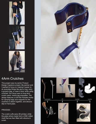 4Arm Crutches
This project was my senior Product
Design Capstone project. My partner and
I wanted to focus on making it easier to
do everyday things like give a hug, carry
a grocery bag, or open a door while using
crutches. Our focus was on long term
crutch users, mainly leg amputees. The
design features a cuff that includes hooks
for carrying bags and magnets for the
crutches to attach together, and silicone
slip-on hand grips.
PROCESS:
The crutch cuffs were 3D printed, while
the grips where made from a CNC milled
mold that we then filled with silicone &
cured.
 