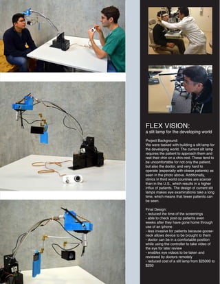 FLEX VISION:
a slit lamp for the developing world
Project Background:
We were tasked with building a slit lamp for
the developing world. The current slit lamp
requires the patient to approach them and
rest their chin on a chin-rest. These tend to
be uncomfortable for not only the patient,
but also the doctor, and very hard to
operate (especially with obese patients) as
seen in the photo above. Additionally,
clinics in third world countries are scarcer
than in the U.S., which results in a higher
influx of patients. The design of current slit
lamps makes eye examinations take a long
time, which means that fewer patients can
be seen.
Final Design:
- reduced the time of the screenings
- able to check post op patients even
weeks after they have gone home through
use of an iphone
- less invasive for patients because goose-
neck allows device to be brought to them
- doctor can be in a comfortable position
while using the controller to take video of
the eye for later review
- enables eye videos to be taken and
reviewed by doctors remotely
- reduced cost of a slit lamp from $25000 to
$250
 