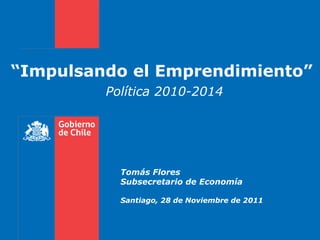 “ Impulsando el Emprendimiento”  Política 2010-2014  Tomás Flores Subsecretario de Economía Santiago, 28 de Noviembre de 2011   