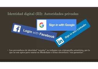 Identidad digital (III): Autoridades privadas
• Los proveedores de identidad “usuales” no trabajan con criptografía asimétrica, por lo
que no son aptos para usarse en Blockchain o firma electrónica “con garantías”.
 