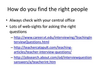 How do you find the right people
• Always check with your central office
• Lots of web-sights for asking the right
questions
– http://www.career.vt.edu/interviewing/TeachingIn
terviewQuestions.html
– http://teachercatapult.com/teaching-
articles/teacher-interview-questions/
– http://jobsearch.about.com/od/interviewquestion
sanswers/a/teacherint.htm
 