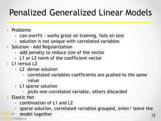 H2O.ai 
Machine Intelligence
- Problems
- can overfit - works great on training, fails on test
- solution is not unique with correlated variables
- Solution - Add Regularization
- add penalty to reduce size of the vector
- L1 or L2 norm of the coefficient vector
- L1 versus L2
- L2 dense solution
- correlated variables coefficients are pushed to the same
value
- L1 sparse solution
- picks one correlated variable, others discarded
- Elastic Net
- combination of L1 and L2
- sparse solution, correlated variables grouped, enter/ leave the
model together
Penalized Generalized Linear Models
12
 