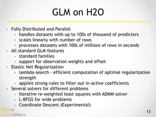 H2O.ai 
Machine Intelligence
- Fully Distributed and Parallel
- handles datasets with up to 100s of thousand of predictors
- scales linearly with number of rows
- processes datasets with 100s of millions of rows in seconds
- All standard GLM features
- standard families
- support for observation weights and offset
- Elastic Net Regularization
- lambda-search - efficient computation of optimal regularization
strength
- applies strong rules to filter out in-active coefficients
- Several solvers for different problems
- Iterative re-weighted least squares with ADMM solver
- L-BFGS for wide problems
- Coordinate Descent (Experimental)
GLM on H2O
13
 