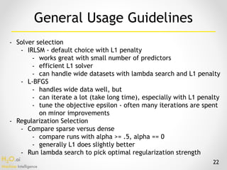 H2O.ai 
Machine Intelligence
- Solver selection
- IRLSM - default choice with L1 penalty
- works great with small number of predictors
- efficient L1 solver
- can handle wide datasets with lambda search and L1 penalty
- L-BFGS
- handles wide data well, but
- can iterate a lot (take long time), especially with L1 penalty
- tune the objective epsilon - often many iterations are spent
on minor improvements
- Regularization Selection
- Compare sparse versus dense
- compare runs with alpha >= .5, alpha == 0
- generally L1 does slightly better
- Run lambda search to pick optimal regularization strength
General Usage Guidelines
22
 