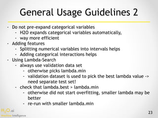 H2O.ai 
Machine Intelligence
- Do not pre-expand categorical variables
- H2O expands categorical variables automatically,
- way more efficient
- Adding features
- Splitting numerical variables into intervals helps
- Adding categorical interactions helps
- Using Lambda-Search
- always use validation data set
- otherwise picks lambda.min
- validation dataset is used to pick the best lambda value ->
need separate test set!
- check that lambda.best > lambda.min
- otherwise did not start overfitting, smaller lambda may be
better
- re-run with smaller lambda.min
General Usage Guidelines 2
23
 