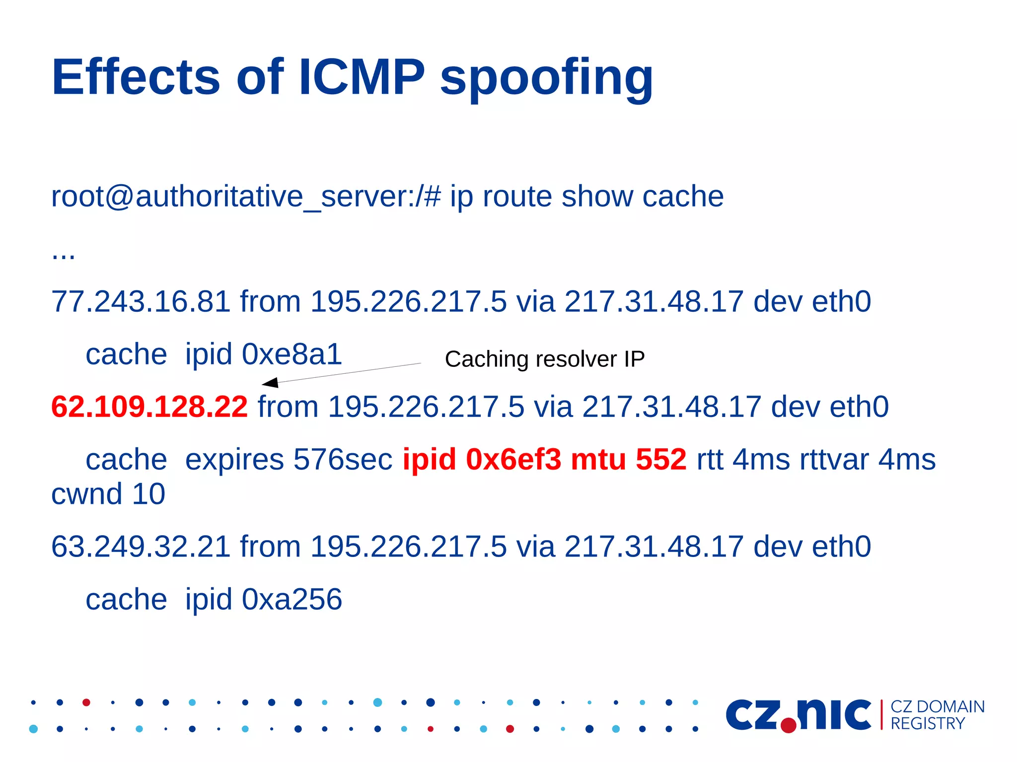 Effects of ICMP spoofing
root@authoritative_server:/# ip route show cache
...
77.243.16.81 from 195.226.217.5 via 217.31.48.17 dev eth0
cache ipid 0xe8a1

Caching resolver IP

62.109.128.22 from 195.226.217.5 via 217.31.48.17 dev eth0
cache expires 576sec ipid 0x6ef3 mtu 552 rtt 4ms rttvar 4ms
cwnd 10
63.249.32.21 from 195.226.217.5 via 217.31.48.17 dev eth0
cache ipid 0xa256

 
