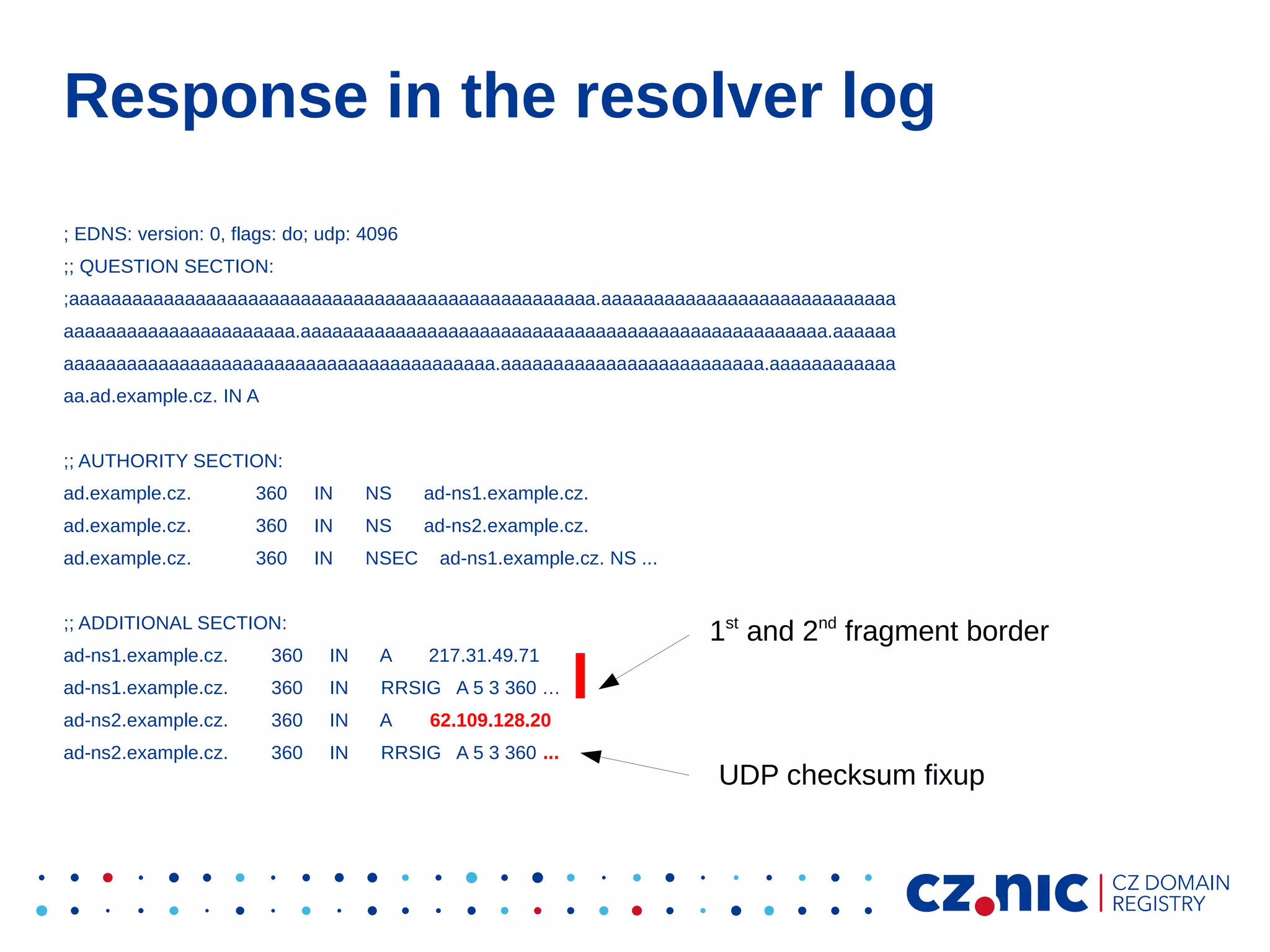 Response in the resolver log
; EDNS: version: 0, flags: do; udp: 4096
;; QUESTION SECTION:
;aaaaaaaaaaaaaaaaaaaaaaaaaaaaaaaaaaaaaaaaaaaaaaaaaa.aaaaaaaaaaaaaaaaaaaaaaaaaaaa
aaaaaaaaaaaaaaaaaaaaaa.aaaaaaaaaaaaaaaaaaaaaaaaaaaaaaaaaaaaaaaaaaaaaaaaaa.aaaaaa
aaaaaaaaaaaaaaaaaaaaaaaaaaaaaaaaaaaaaaaaa.aaaaaaaaaaaaaaaaaaaaaaaaa.aaaaaaaaaaaa
aa.ad.example.cz. IN A
;; AUTHORITY SECTION:
ad.example.cz.

360

IN

NS

ad-ns1.example.cz.

ad.example.cz.

360

IN

NS

ad-ns2.example.cz.

ad.example.cz.

360

IN

NSEC

ad-ns1.example.cz. NS ...

;; ADDITIONAL SECTION:
ad-ns1.example.cz.

360

IN

A

217.31.49.71

ad-ns1.example.cz.

360

IN

RRSIG A 5 3 360 …

ad-ns2.example.cz.

360

IN

A

ad-ns2.example.cz.

360

IN

RRSIG A 5 3 360 ...

1st and 2nd fragment border

62.109.128.20

UDP checksum fixup

 