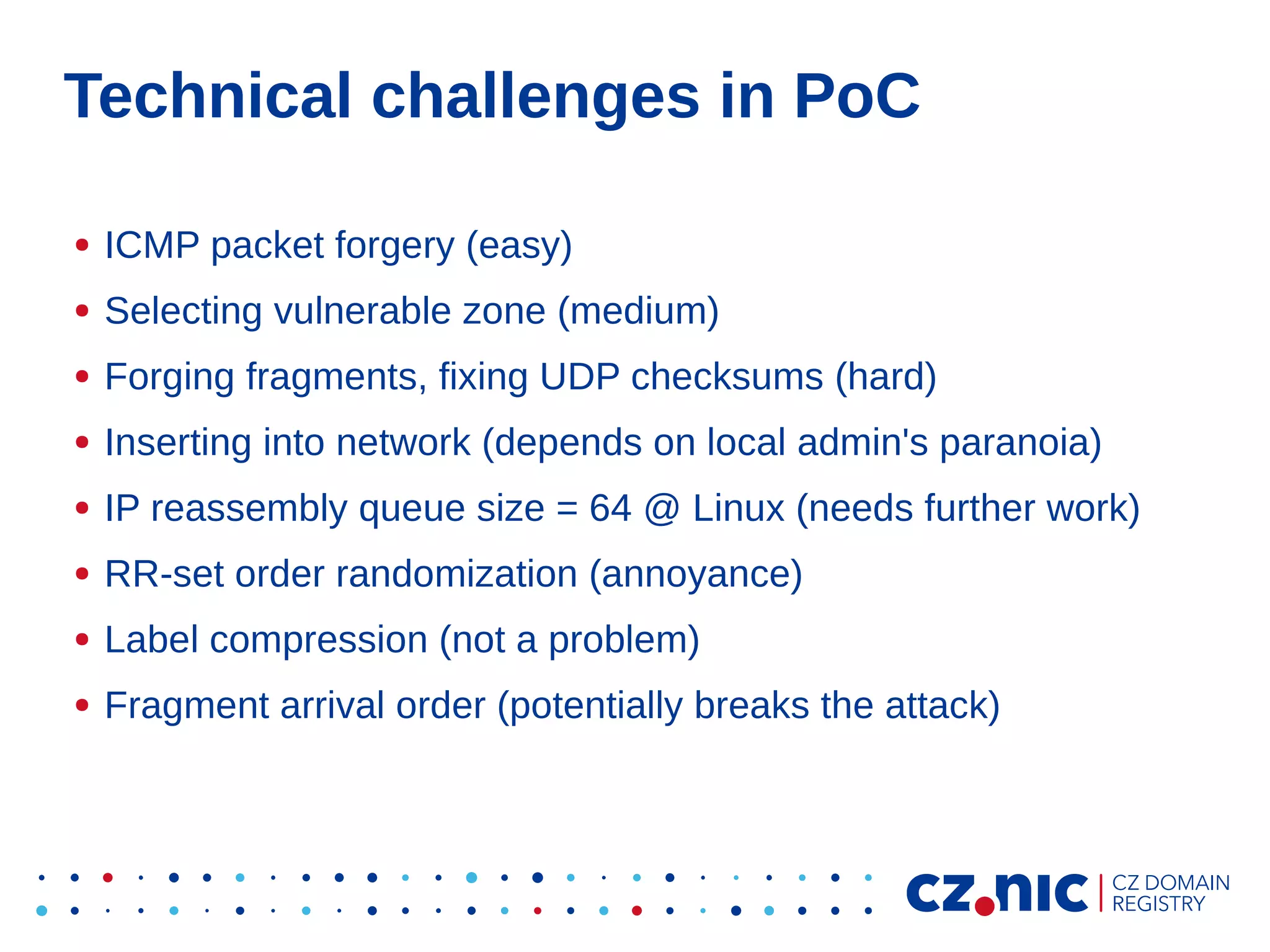 Technical challenges in PoC
●

ICMP packet forgery (easy)

●

Selecting vulnerable zone (medium)

●

Forging fragments, fixing UDP checksums (hard)

●

Inserting into network (depends on local admin's paranoia)

●

IP reassembly queue size = 64 @ Linux (needs further work)

●

RR-set order randomization (annoyance)

●

Label compression (not a problem)

●

Fragment arrival order (potentially breaks the attack)

 