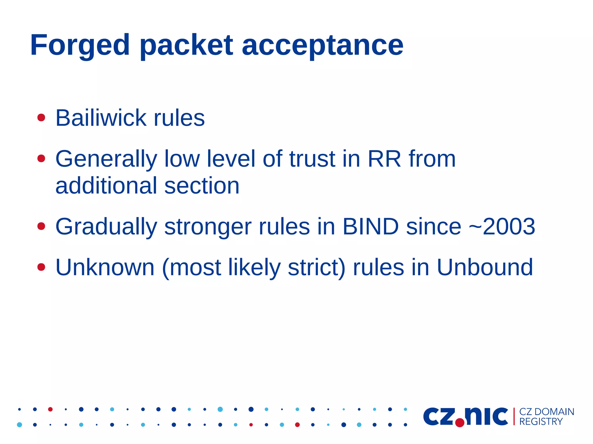 Forged packet acceptance
●
●

Bailiwick rules
Generally low level of trust in RR from
additional section

●

Gradually stronger rules in BIND since ~2003

●

Unknown (most likely strict) rules in Unbound

 