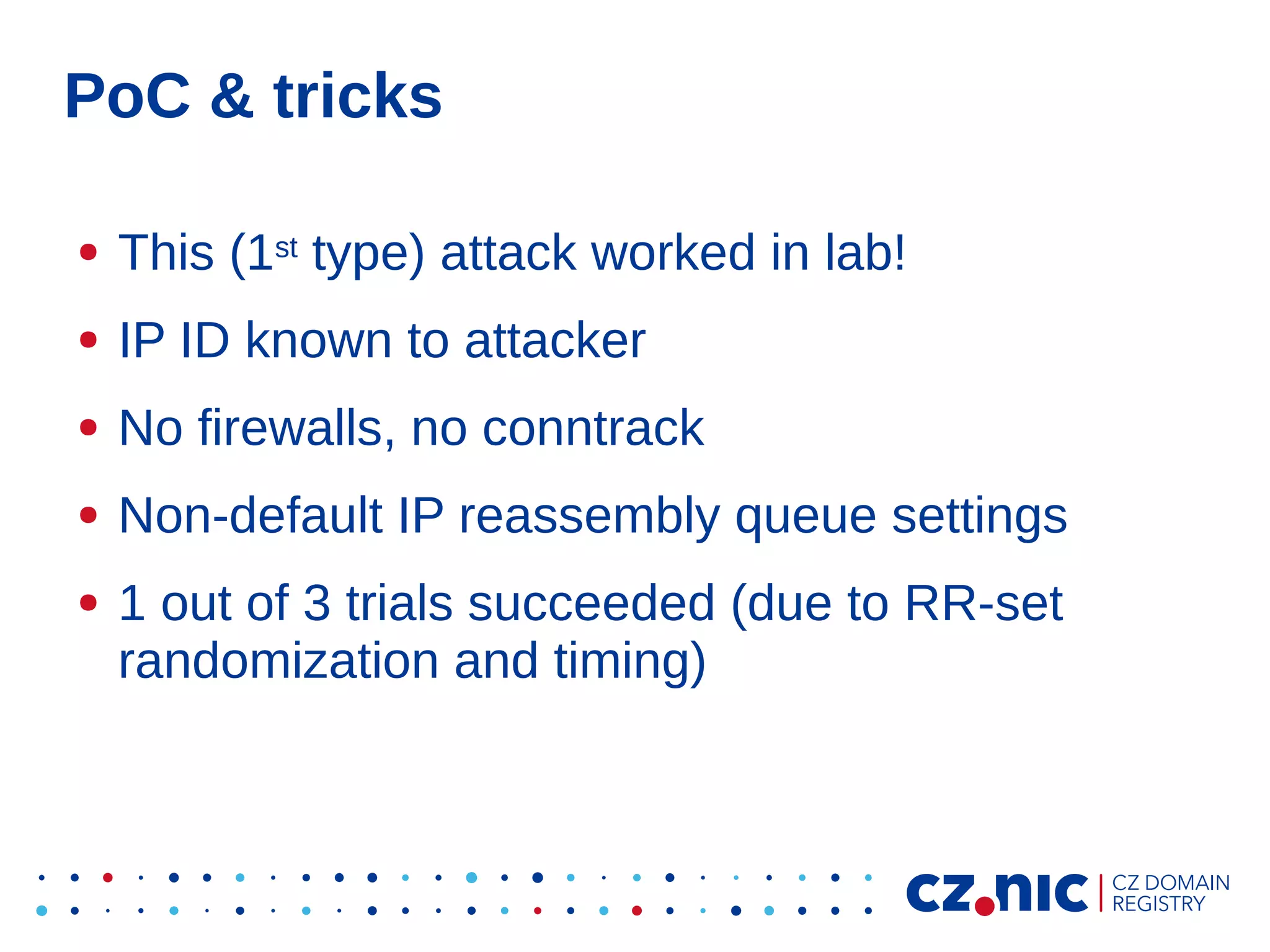 PoC & tricks
●

This (1st type) attack worked in lab!

●

IP ID known to attacker

●

No firewalls, no conntrack

●

Non-default IP reassembly queue settings

●

1 out of 3 trials succeeded (due to RR-set
randomization and timing)

 