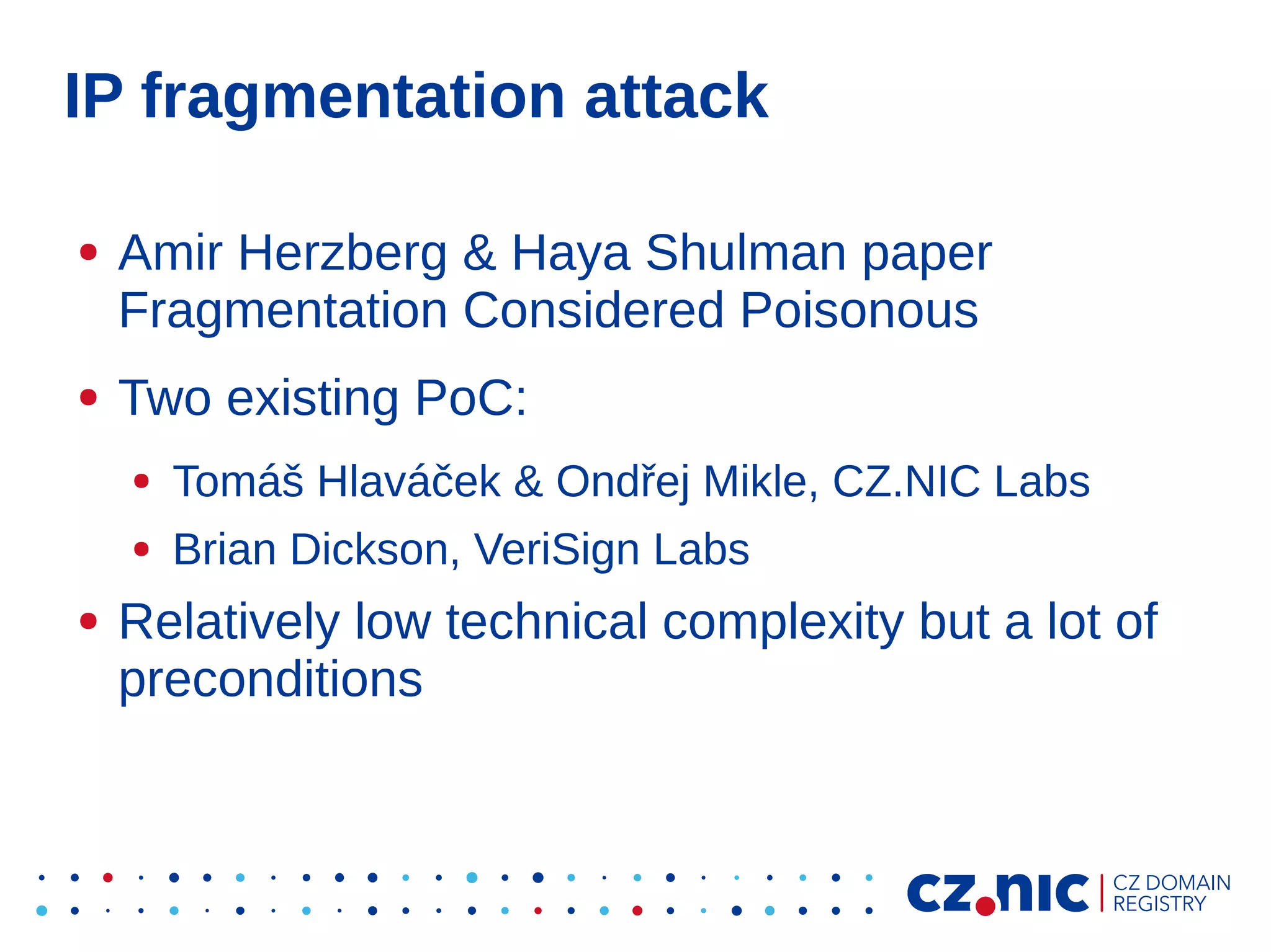 IP fragmentation attack
●

●

Amir Herzberg & Haya Shulman paper
Fragmentation Considered Poisonous
Two existing PoC:
●
●

●

Tomáš Hlaváček & Ondřej Mikle, CZ.NIC Labs
Brian Dickson, VeriSign Labs

Relatively low technical complexity but a lot of
preconditions

 