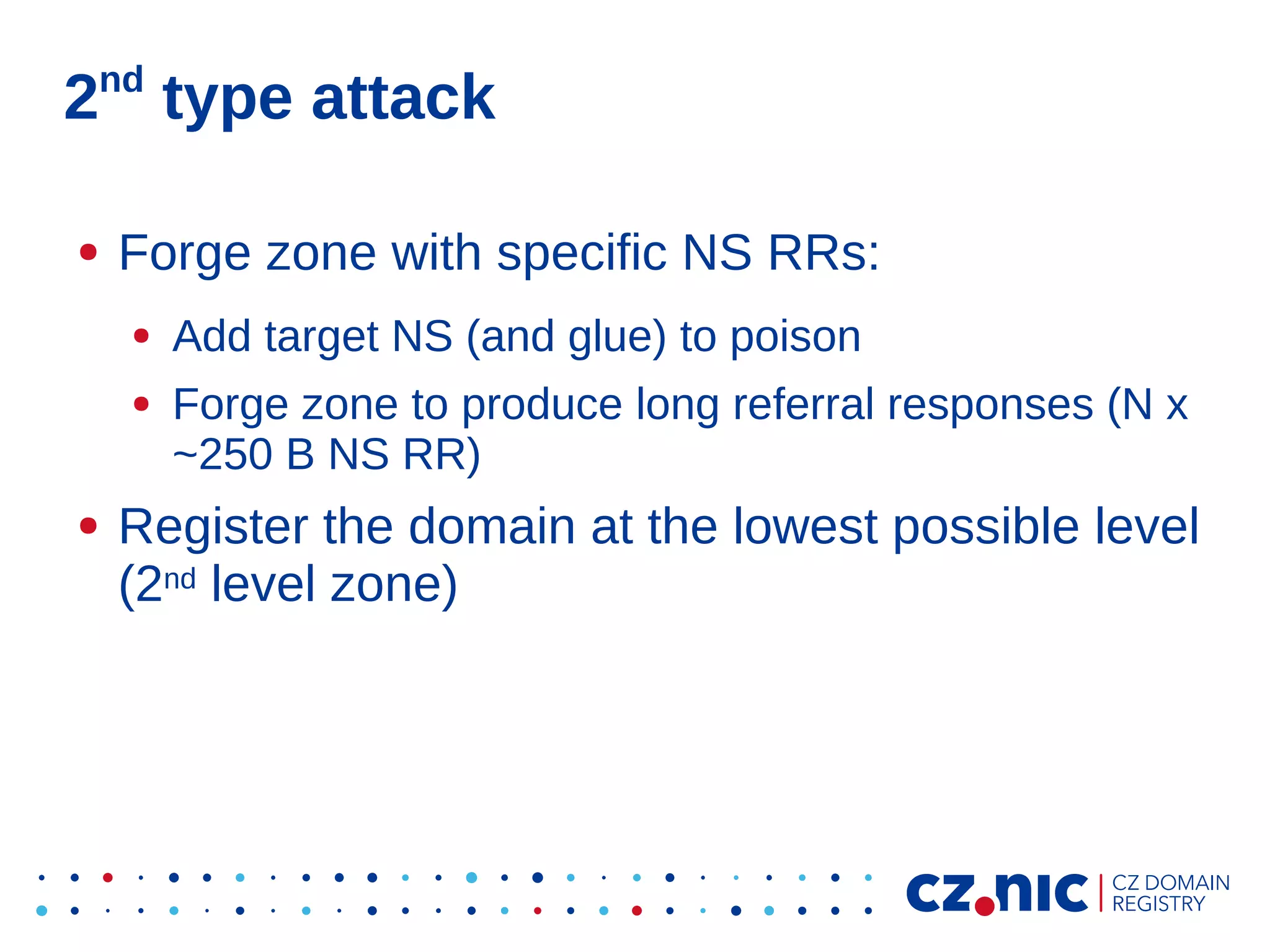 nd

2 type attack
●

Forge zone with specific NS RRs:
●
●

●

Add target NS (and glue) to poison
Forge zone to produce long referral responses (N x
~250 B NS RR)

Register the domain at the lowest possible level
(2nd level zone)

 