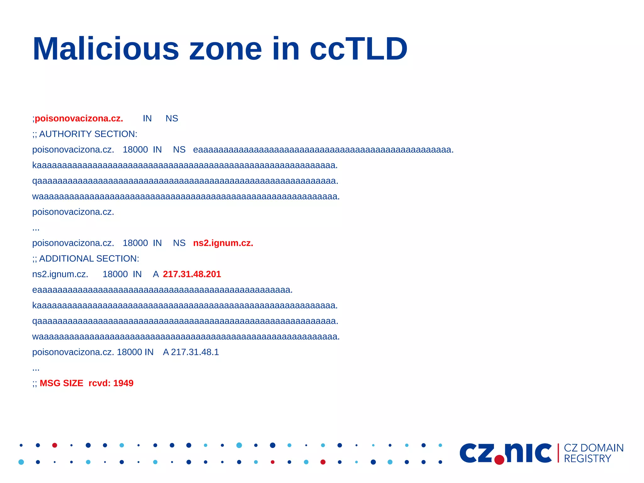 Malicious zone in ccTLD
;poisonovacizona.cz.

IN

NS

;; AUTHORITY SECTION:
poisonovacizona.cz. 18000 IN

NS eaaaaaaaaaaaaaaaaaaaaaaaaaaaaaaaaaaaaaaaaaaaaaaaaaa.

kaaaaaaaaaaaaaaaaaaaaaaaaaaaaaaaaaaaaaaaaaaaaaaaaaaaaaaaaaaa.
qaaaaaaaaaaaaaaaaaaaaaaaaaaaaaaaaaaaaaaaaaaaaaaaaaaaaaaaaaaa.
waaaaaaaaaaaaaaaaaaaaaaaaaaaaaaaaaaaaaaaaaaaaaaaaaaaaaaaaaaa.
poisonovacizona.cz.
...
poisonovacizona.cz. 18000 IN

NS ns2.ignum.cz.

;; ADDITIONAL SECTION:
ns2.ignum.cz.

18000 IN

A 217.31.48.201

eaaaaaaaaaaaaaaaaaaaaaaaaaaaaaaaaaaaaaaaaaaaaaaaaaa.
kaaaaaaaaaaaaaaaaaaaaaaaaaaaaaaaaaaaaaaaaaaaaaaaaaaaaaaaaaaa.
qaaaaaaaaaaaaaaaaaaaaaaaaaaaaaaaaaaaaaaaaaaaaaaaaaaaaaaaaaaa.
waaaaaaaaaaaaaaaaaaaaaaaaaaaaaaaaaaaaaaaaaaaaaaaaaaaaaaaaaaa.
poisonovacizona.cz. 18000 IN
...
;; MSG SIZE rcvd: 1949

A 217.31.48.1

 