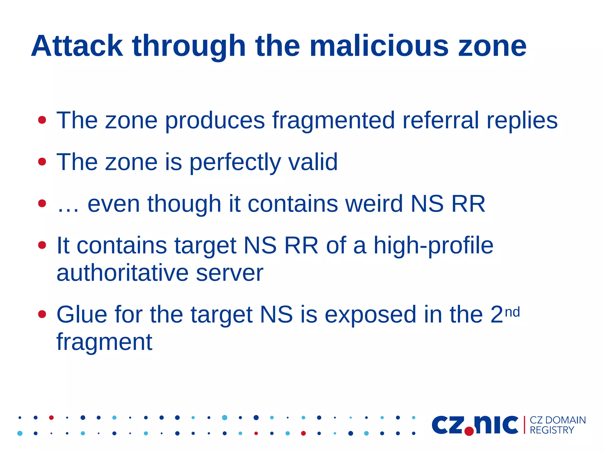 Attack through the malicious zone
●

The zone produces fragmented referral replies

●

The zone is perfectly valid

●

… even though it contains weird NS RR

●

●

It contains target NS RR of a high-profile
authoritative server
Glue for the target NS is exposed in the 2 nd
fragment

 