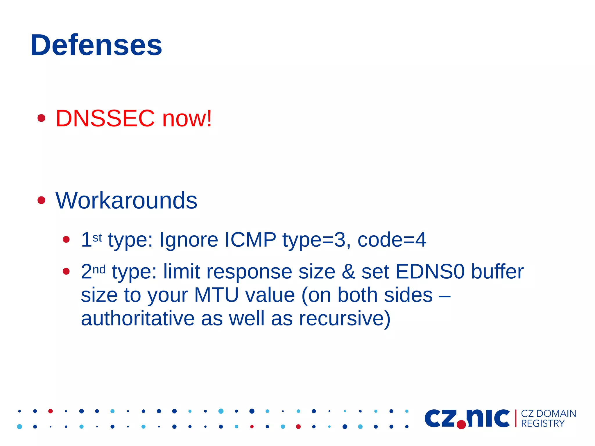 Defenses
●

DNSSEC now!

●

Workarounds
●
●

1st type: Ignore ICMP type=3, code=4
2nd type: limit response size & set EDNS0 buffer
size to your MTU value (on both sides –
authoritative as well as recursive)

 