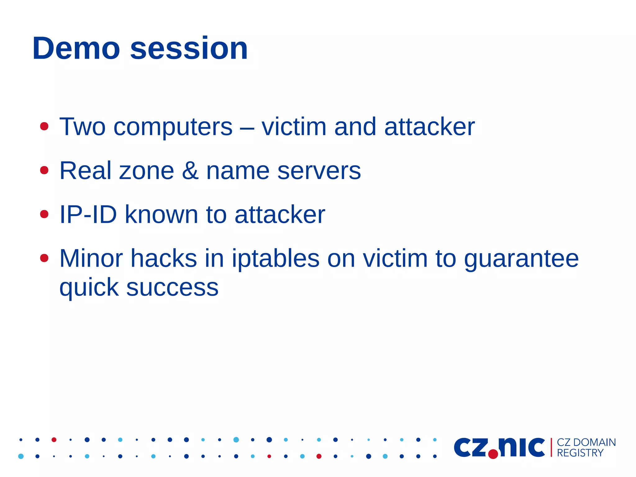 Demo session
●

Two computers – victim and attacker

●

Real zone & name servers

●

IP-ID known to attacker

●

Minor hacks in iptables on victim to guarantee
quick success

 