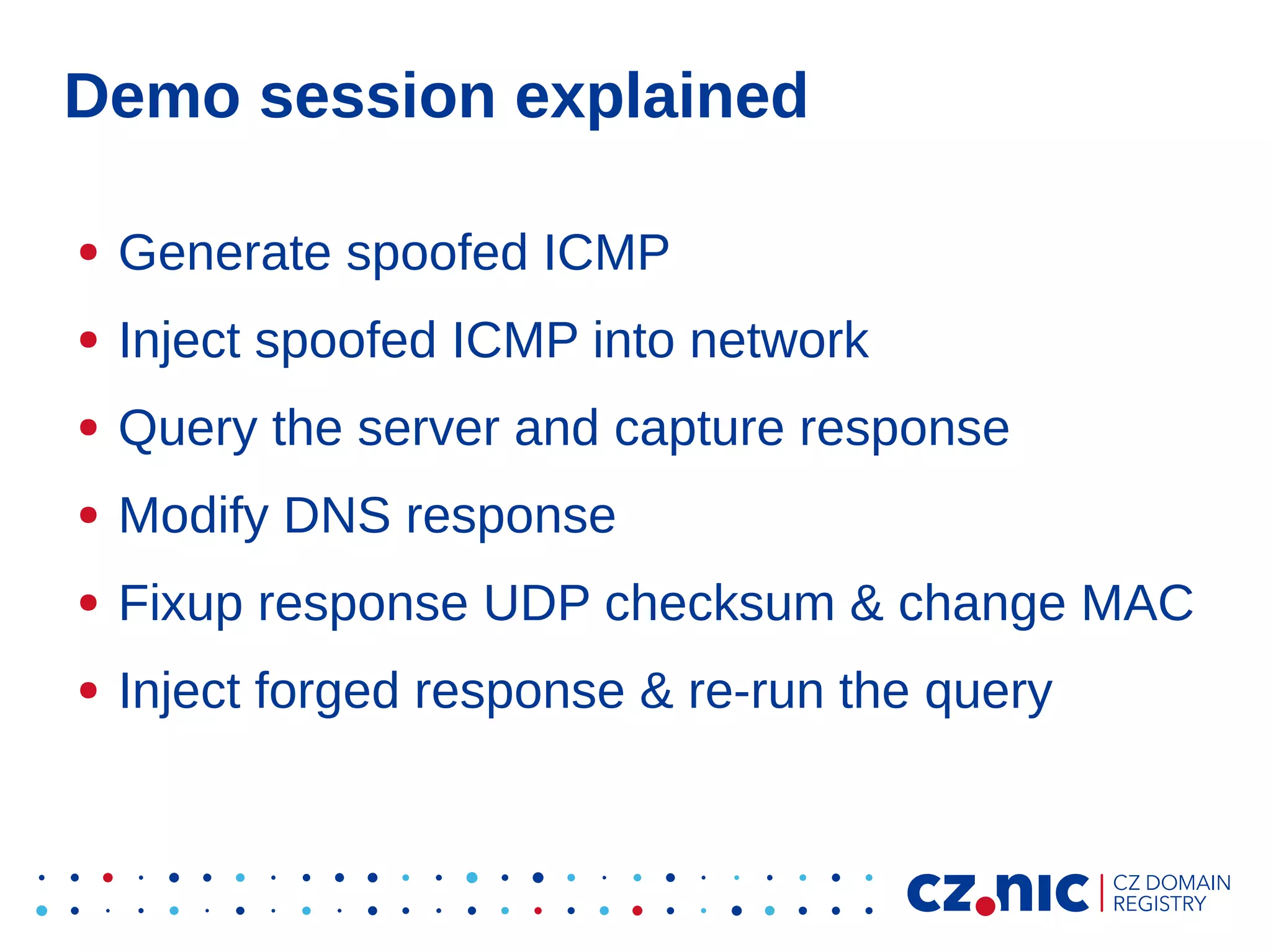 Demo session explained
●

Generate spoofed ICMP

●

Inject spoofed ICMP into network

●

Query the server and capture response

●

Modify DNS response

●

Fixup response UDP checksum & change MAC

●

Inject forged response & re-run the query

 