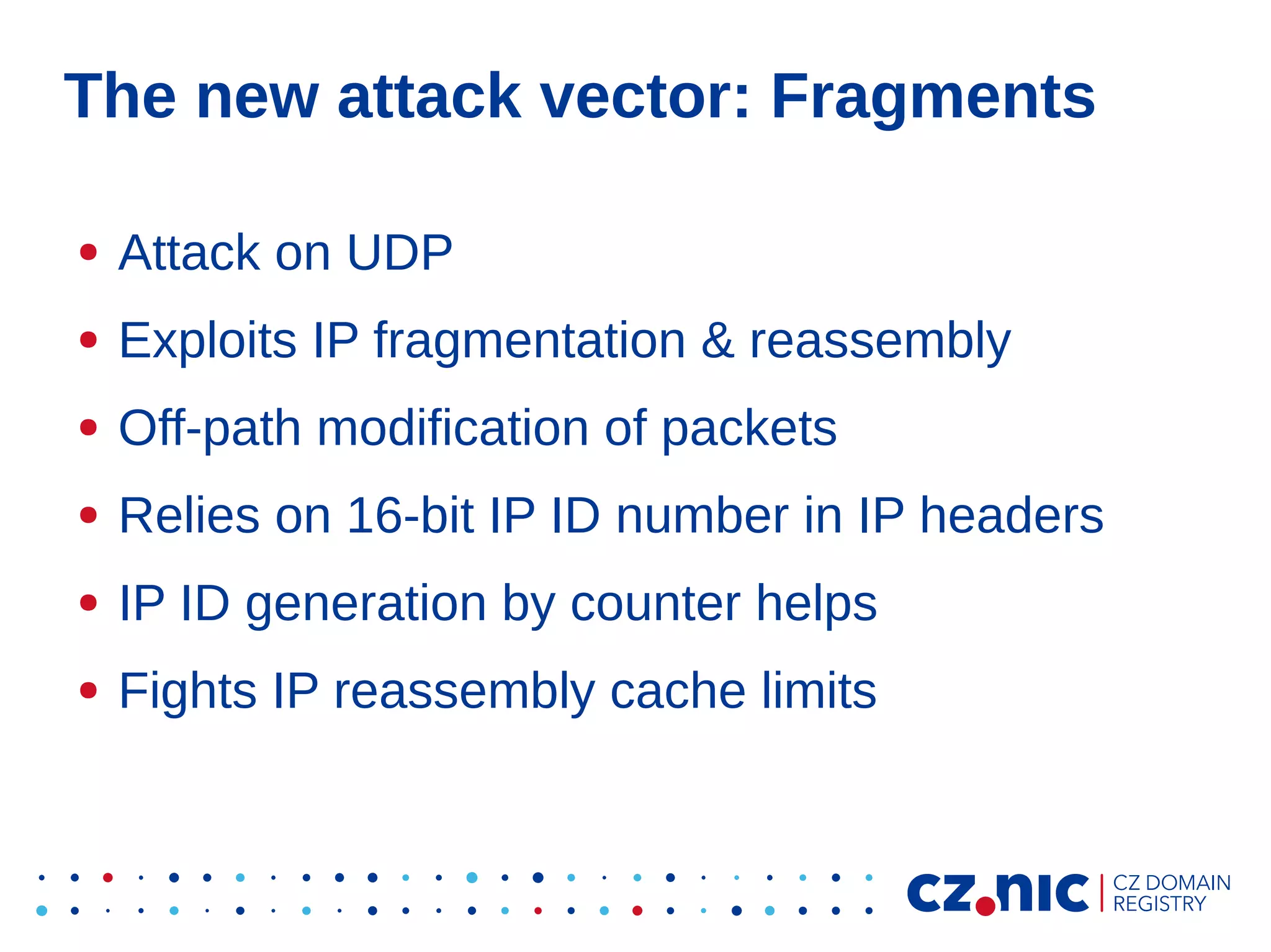 The new attack vector: Fragments
●

Attack on UDP

●

Exploits IP fragmentation & reassembly

●

Off-path modification of packets

●

Relies on 16-bit IP ID number in IP headers

●

IP ID generation by counter helps

●

Fights IP reassembly cache limits

 