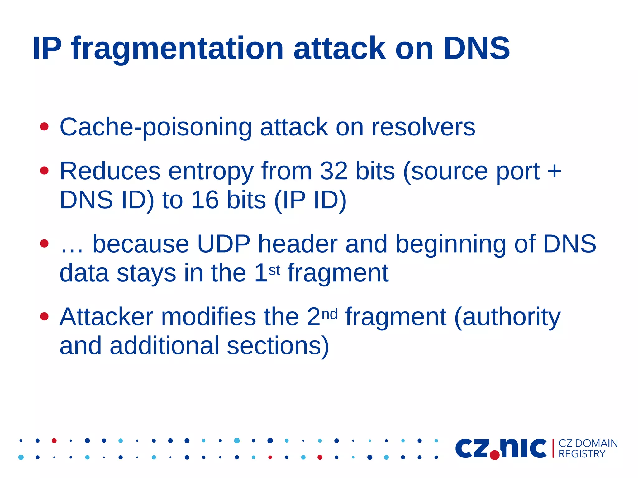 IP fragmentation attack on DNS
●
●

●

●

Cache-poisoning attack on resolvers
Reduces entropy from 32 bits (source port +
DNS ID) to 16 bits (IP ID)
… because UDP header and beginning of DNS
data stays in the 1st fragment
Attacker modifies the 2nd fragment (authority
and additional sections)

 