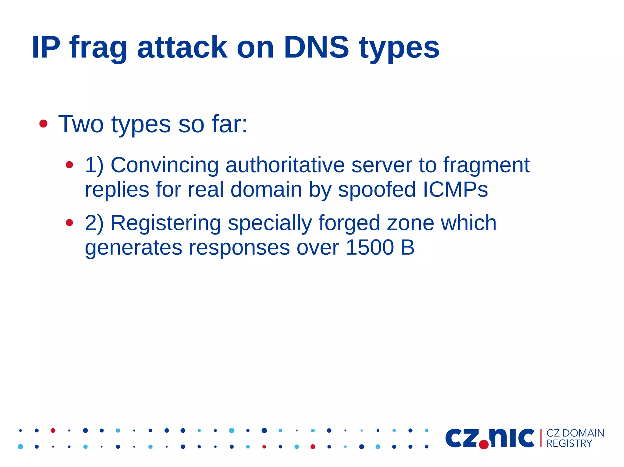 IP frag attack on DNS types
●

Two types so far:
●

●

1) Convincing authoritative server to fragment
replies for real domain by spoofed ICMPs
2) Registering specially forged zone which
generates responses over 1500 B

 