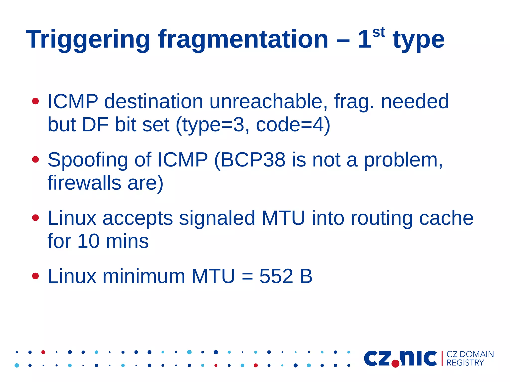 st

Triggering fragmentation – 1 type
●

●

●

●

ICMP destination unreachable, frag. needed
but DF bit set (type=3, code=4)
Spoofing of ICMP (BCP38 is not a problem,
firewalls are)
Linux accepts signaled MTU into routing cache
for 10 mins
Linux minimum MTU = 552 B

 