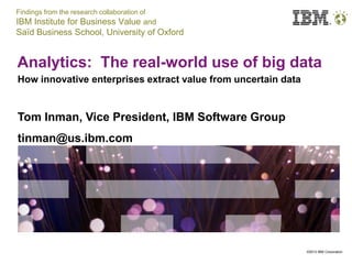 Findings from the research collaboration of
IBM Institute for Business Value and
Saïd Business School, University of Oxford


Analytics: The real-world use of big data
How innovative enterprises extract value from uncertain data


Tom Inman, Vice President, IBM Software Group
tinman@us.ibm.com




                                                               ©2012 IBM Corporation
 