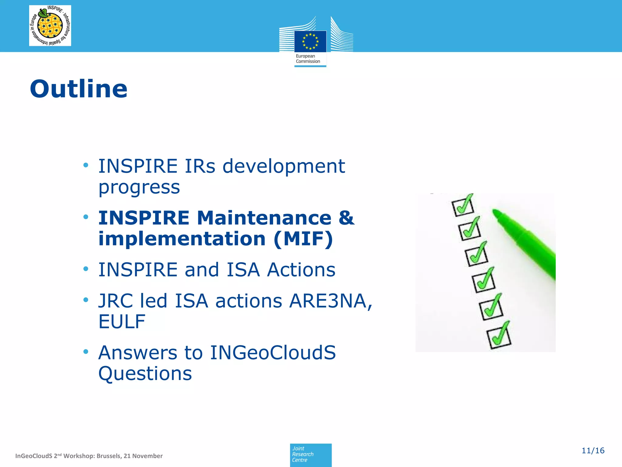 Outline
• INSPIRE IRs development
progress
• INSPIRE Maintenance &
implementation (MIF)
• INSPIRE and ISA Actions
• JRC led ISA actions ARE3NA,
EULF
• Answers to INGeoCloudS
Questions

InGeoCloudS 2nd Workshop: Brussels, 21 November

11/16

 