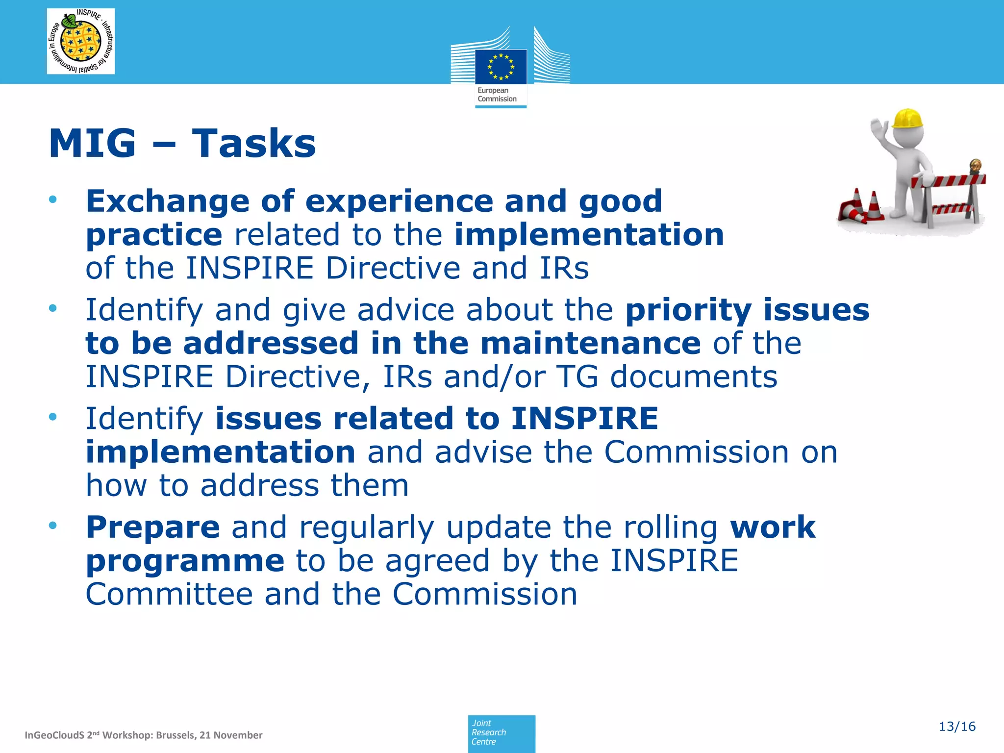 MIG – Tasks
• Exchange of experience and good
practice related to the implementation
of the INSPIRE Directive and IRs
• Identify and give advice about the priority issues
to be addressed in the maintenance of the
INSPIRE Directive, IRs and/or TG documents
• Identify issues related to INSPIRE
implementation and advise the Commission on
how to address them
• Prepare and regularly update the rolling work
programme to be agreed by the INSPIRE
Committee and the Commission

InGeoCloudS 2nd Workshop: Brussels, 21 November

13/16

 