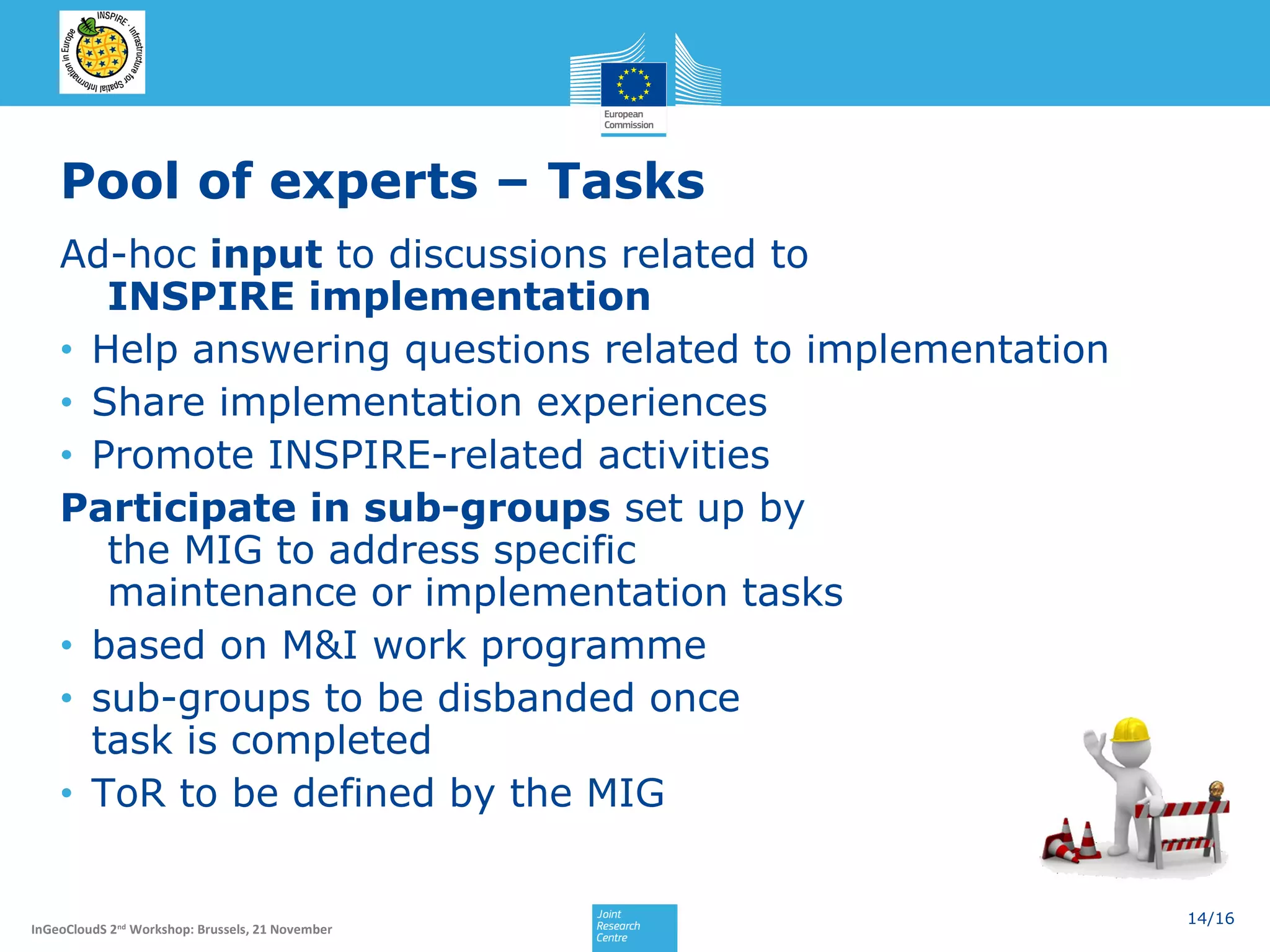 Pool of experts – Tasks
Ad-hoc input to discussions related to
INSPIRE implementation
• Help answering questions related to implementation
• Share implementation experiences
• Promote INSPIRE-related activities
Participate in sub-groups set up by
the MIG to address specific
maintenance or implementation tasks
• based on M&I work programme
• sub-groups to be disbanded once
task is completed
• ToR to be defined by the MIG

InGeoCloudS 2nd Workshop: Brussels, 21 November

14/16

 