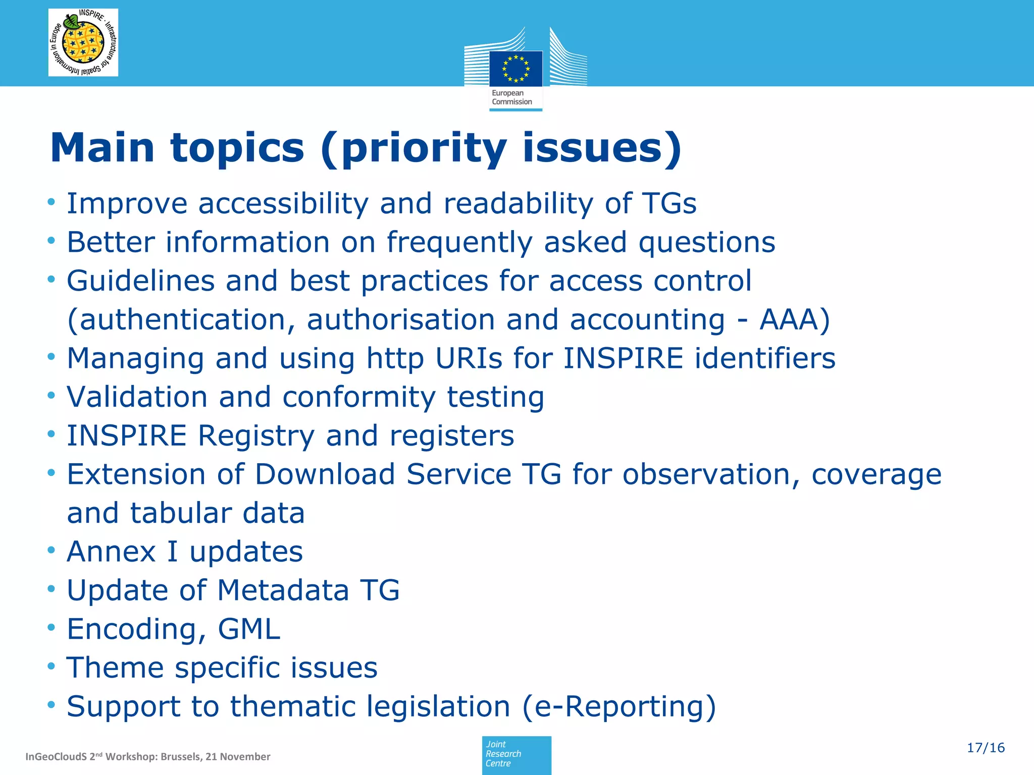 Main topics (priority issues)
• Improve accessibility and readability of TGs
• Better information on frequently asked questions
• Guidelines and best practices for access control
(authentication, authorisation and accounting - AAA)
• Managing and using http URIs for INSPIRE identifiers
• Validation and conformity testing
• INSPIRE Registry and registers
• Extension of Download Service TG for observation, coverage
and tabular data
• Annex I updates
• Update of Metadata TG
• Encoding, GML
• Theme specific issues
• Support to thematic legislation (e-Reporting)
InGeoCloudS 2nd Workshop: Brussels, 21 November

17/16

 