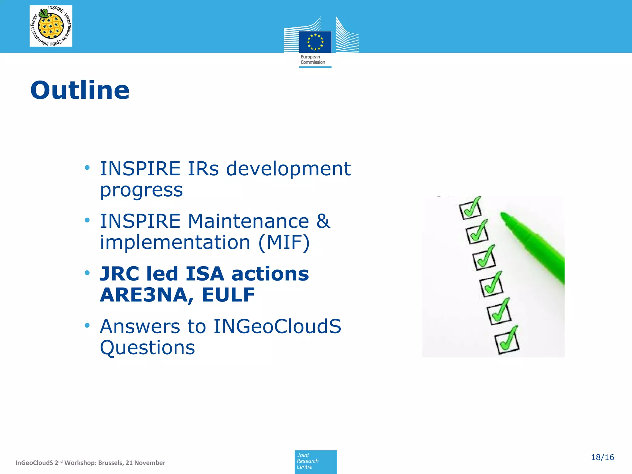 Outline
• INSPIRE IRs development
progress
• INSPIRE Maintenance &
implementation (MIF)
• JRC led ISA actions
ARE3NA, EULF
• Answers to INGeoCloudS
Questions

InGeoCloudS 2nd Workshop: Brussels, 21 November

18/16

 